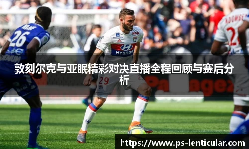 敦刻尔克与亚眠精彩对决直播全程回顾与赛后分析